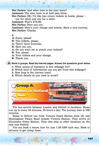 o .
O O o
Mrs Parker: And what time is the next train?
Assistant: The next train is at half past three.
Mrs Parker: OK, I ’d like two return tickets to Leeds, please -
one for adult and one for a child.
Assistant: That’s £72.00.
Mrs Parker: Here you are.
Assistant: Here’s your change and tickets. Have a nice journey.
Mrs Parker: Thanks.
4.
A: Fares, please!
B: Two tickets, please.
A: That’s three hryvnias.
B: Here you are.
A: Do you want me to punch your tickets?
B: Yes, please.
A: Your tickets and your change.
B: Thank you.
4. Work in groups. Read the Internet pages. Answer the questions given below.
1. What means of transport is this webpage for?
2. Which kind of information can you get from this webpage?
3. How long is the journey time?
4. Which details do you need to know?
The bus service between London and Oxford is excellent. Buses
run up to every 10 minutes, 24 hours a day. The journey time is 100
minutes.
Buses to Oxford run from Victoria Coach Station Gate 10, and
Buckingham Palace Road outside Victoria Station. They arrive at
Gloucester Green Station. They also stop at other locations on the
way into Oxford.
You can book a return fare for just 1.50 GBP each way. Book in
advance to get cheap fares.
Q G r o u p A ,
t o m t o m t o
t g / B c a s “
o 107
 