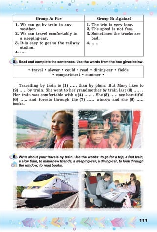 o . •
O O o
Group A: For Group B: Against
1. W e can go by train in any
weather.
2. W e can travel comfortably in
a sleeping-car.
3. It is easy to get to the railway
station.
4.......
1. The trip is very long.
2. The speed is not fast.
3. Sometimes the tracks are
bad.
4.......
5. Read and complete the sentences. Use the words from the box given below.
• travel • slower • could • read • dining-car • fields
• compartment • summer •
Travelling by train is (1) ..... than by plane. But Mary likes to
( 2 ) .....by train. She went to her grandmother by train last ( 3 ) .........
Her train was comfortable with a ( 4 ) ....... She ( 5 ) .......see beautiful
(6) ..... and forests through the (7) ..... window and she (8) .....
books.
6. Write about your travels by train. Use the words: to go for a trip, a fast train,
a slow train, to make new friends, a sleeping-car, a dining-car, to look through
(PPf/ie window, to read books.
o 111
 