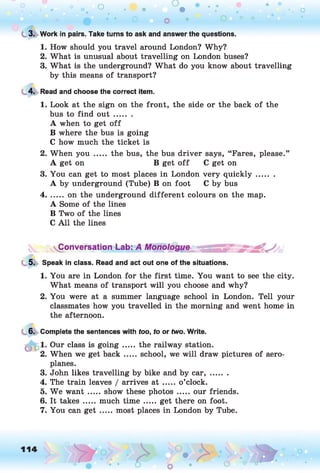 L 3. Work in pairs. Take turns to ask and answer the questions.
1. How should you travel around London? Why?
2. What is unusual about travelling on London buses?
3. What is the underground? What do you know about travelling
by this means of transport?
4. Read and choose the correct item.
1. Look at the sign on the front, the side or the back of the
bus to find o u t ........
A when to get o ff
B where the bus is going
C how much the ticket is
2. When you ..... the bus, the bus driver says, “Fares, please.”
A get on B get o ff C get on
3. You can get to most places in London very qu ick ly........
A by underground (Tube) B on foot C by bus
4....... on the underground different colours on the map.
A Some of the lines
B Two of the lines
C A ll the lines
Conversation Lab: A M onologue
5. Speak in class. Read and act out one of the situations.
1. You are in London for the first time. You want to see the city.
What means of transport will you choose and why?
2. You were at a summer language school in London. Tell your
classmates how you travelled in the morning and went home in
the afternoon.
6. Complete the sentences with too, to or two. Write.
1. Our class is g o in g ..... the railway station.
2. When we get back ..... school, we will draw pictures of aero­
planes.
3. John likes travelling by bike and by c a r,.......
4. The train leaves / arrives a t .....o’clock.
5. We w an t.....show these photos.......our friends.
6. It takes ..... much time ..... get there on foot.
7. You can get ..... most places in London by Tube.
 