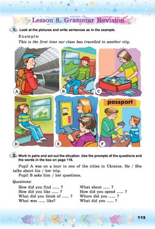 • o o
O O O
^Lesson08. Grammar
1. Look at the pictures and write sentences as in the example.
E xam ple:
This is the first time our class has travelled to another city.
2. Work in pairs and act out the situation. Use the prompts of the questions and
the words in the box on page 116.
Pupil A was on a tour in one of the cities in Ukraine. He / She
talks about his / her trip.
Pupil B asks him / her questions.
Questions:
How did you fin d ..... ?
How did you lik e ..... ?
What did you think o f ..... ?
What w a s.....like?
What about ..... ?
How did you spend..... ?
Where did y o u ..... ?
What did y o u ..... ?
O
 