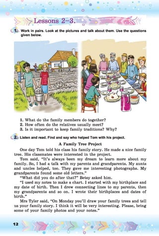 1. Work in pairs. Look at the pictures and talk about them. Use the questions
given below.
1. What do the family members do together?
2. How often do the relatives usually meet?
3. Is it important to keep family traditions? Why?
2. Listen and read. Find and say who helped Tom with his project.
A Family Tree Project
One day Tom told his class his family story. He made a nice family
tree. His classmates were interested in the project.
Tom said, “It’s always been my dream to learn more about my
family. So, I had a talk with my parents and grandparents. My aunts
and uncles helped, too. They gave me interesting photographs. My
grandparents found some old letters.”
“What did you do after that?” Betsy asked him.
“I used my notes to make a chart. I started with my birthplace and
my date of birth. Then I drew connecting lines to my parents, then
my grandparents and so on. I wrote their birthplaces and dates of
birth.”
Mrs Tyler said, “On Monday you’ll draw your family trees and tell
us your family story. I think it will be very interesting. Please, bring
some of your family photos and your notes.”
12 ,o o
o
 