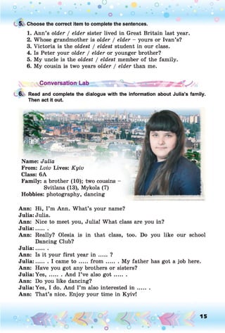 C 5. Choose the correct item to complete the sentences.
1. Ann’s older / elder sister lived in Great Britain last year.
2. Whose grandmother is older / elder - yours or Ivan’s?
3. Victoria is the oldest / eldest student in our class.
4. Is Peter your older / elder or younger brother?
5. My uncle is the oldest / eldest member of the family.
6. My cousin is two years older / elder than me.
'vConversation Lab j ^
6. Read and complete the dialogue with the information about Julia’s family.
Then act it out.
Name: Julia
From: Lviv Lives: Kyiv
Class: 6A
Family: a brother (10); two cousins -
Svitlana (13), Mykola (7)
Hobbies: photography, dancing
Ann: Hi, I ’m Ann. What’s your name?
Julia: Julia.
Ann: Nice to meet you, Julia! What class are you in?
Julia:.......
Ann: Really? Olesia is in that class, too. Do you like our school
Dancing Club?
Julia:.......
Ann: Is it your first year in ..... ?
Julia:....... I came to .......fro m ......... My father has got a job here.
Ann: Have you got any brothers or sisters?
Julia: Y e s ,....... And I’ve also g o t .........
Ann: Do you like dancing?
Julia: Yes, I do. And I’m also interested i n .......
Ann: That’s nice. Enjoy your time in Kyiv!
o O, 15
O
 