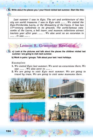 C. 6. Write about the places you / your friend visited last summer. Start like this:
• Last summer I was in Kyiv. The art and architecture of this
• city are world treasures. I was in Kyiv w ith ....... We visited the
; Kyiv-Percherska Lavra, or the Monastery of the Caves. It has two
; l l th-century cathedrals in its grounds. The world-famous cata-
combs of the Lavra, a bell tower, and museum collections attract
• tourists year after year. ........We also went on an excursion to
• ....... It was.........
^LessorfB. Grammar Revision
1. a) Look at the pictures and talk about the places the children visited last
summer / are going to visit next summer.
b) Work in pairs / groups. Talk about your last / next holidays.
Examples:
1. We visited Kyiv last summer. We went on excursions there. We
saw........We also went t o .........
2. We are going to visit Kyiv next summer. We are going to
travel by train. We are going to visit some museums there.
 