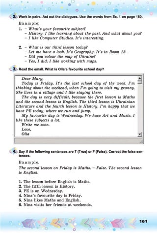 C 2. Work in pairs. Act out the dialogues. Use the words from Ex. 1 on page 160.
E xam p le:
1. - What’s your favourite subject?
- History. I like learning about the past. And what about you?
- I like Computer Studies. I t ’s interesting.
2. - What is our third lesson today?
- Let me have a look. I t ’s Geography. I t ’s in Room 12.
- Did you colour the map of Ukraine?
- Yes, I did. I like working with maps.
3. Read the email. What is Olia’s favourite school day?
4. Say if the following sentences are T (True) or F (False). Correct the false sen­
tences.
E xam p le.
The second lesson on Friday is Maths. - False. The second lesson
is English.1
1. The lesson before English is Maths.
2. The fifth lesson is History.
3. PE is on Wednesday.
4. Nina’s favourite day is Friday.
5. Nina likes Maths and English.
6. Nina visits her friends at weekends.
o O, 161
O
 