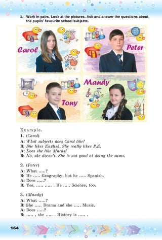O O O
•. o
Work in pairs. Look at the pictures. Ask and answer the questions about
the pupils’ favourite school subjects.
Mandy
E xam p le.
1. (C arol)
A: W hat subjects does Carol like?
B: She likes English. She really likes P.E.
A: Does she like M aths?
B: N o, she doesn’t. She is not good at doing the sums.
2. (P eter)
A: What .....?
B: He ..... Geography, but he ..... Spanish.
A: Does .....?
B: Yes, ...............He ....... Science, too.
3. (M a n d y)
A: What .....?
B: She ..... Drama and she ..... Music.
A: Does .....?
B: ..... , sh e....... History i s .........
 