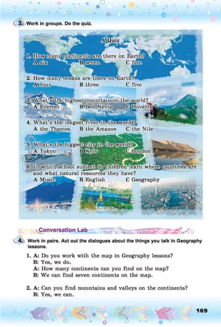 o . •
O O o• w -
° ° o • o o
C 3. Work in groups. Do the quiz.
on Eartj™
C f-iya
*Mtl^highest mountain in the world?
* A Everest ' B' Ben Nevis clHovermj
5. What’s the biggest city in the world?
A Tokyo B Kyiv C London
2. How many oceans are tnere~on^Eartn?*^|
MK&ifo.ur^_ B three C five
What s the longest riverwih*the*wor-ld^
A the Thames B the Amazon C the Nile
%№nlwhich school subiectidoichirdren^learn where countries
and what natural resources they have?
A MusiSfc B English C Geography
Conversation Lab
4. Work in pairs. Act out the dialogues about the things you talk in Geography
lessons.
1. A: Do you work with the map in Geography lessons?
B: Yes, we do.
A: How many continents can you find on the map?
B: We can find seven continents on the map.
2. A: Can you find mountains and valleys on the continents?
B: Yes, we can.
o 169
 