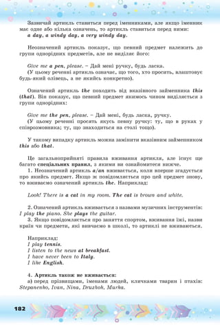 Зазвичай артикль ставиться перед іменниками, але якщо іменник
має одне або кілька означень, то артикль ставиться перед ними:
a day, a windy day, a very windy day.
Неозначений артикль показує, що певний предмет належить до
групи однорідних предметів, але не виділяє його:
Give те a pen, please. - Дай мені ручку, будь ласка.
(У цьому реченні артикль означає, що того, хто просить, влаштовує
будь-який олівець, а не якийсь конкретно).
Означений артикль the походить від вказівного займенника this
(that). Він показує, що певний предмет якимось чином виділяється з
групи однорідних:
Give те the pen, please. - Дай мені, будь ласка, ручку.
(У цьому реченні просять якусь певну ручку: ту, що в руках у
співрозмовника; ту, що знаходиться на столі тощо).
У такому випадку артикль можна замінити вказівним займенником
this або that.
Це загальноприйняті правила вживання артикля, але існує ще
багато спеціальних правил, з якими ви ознайомитеся нижче.
1. Неозначений артикль а/an вживається, коли вперше згадується
про якийсь предмет. Якщо ж повідомляється про цей предмет знову,
то вживаємо означений артикль the. Наприклад:
Look! There is a cat in my room. The cat is brown and white.
2. Означений артикль вживається з назвами музичних інструментів:
I play the piano. She plays the guitar.
3. Якщо повідомляється про заняття спортом, вживання їжі, назви
країн чи предмети, які вивчаємо в школі, то артиклі не вживаються.
Наприклад:
I play tennis.
I listen to the news at breakfast.
I have never been to Italy.
I like English.
4. Артикль також не вживається:
а) перед прізвищами, іменами людей, кличками тварин і птахів:
Stepanenko, Ivan, Nina, Druzhok, Murka.
182
 