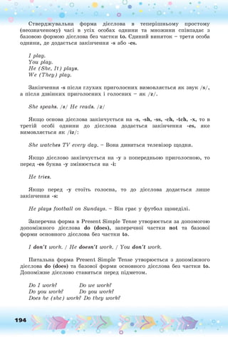 Стверджувальна форма дієслова в теперішньому простому
(неозначеному) часі в усіх особах однини та множини співпадає з
базовою формою дієслова без частки to. Єдиний виняток - третя особа
однини, де додається закінчення -s або -es.
I p lay.
Y ou p lay.
Н е (S h e, I t ) plays.
W e (T h e y ) p lay.
Закінчення -s після глухих приголосних вимовляється як звук /s/,
а після дзвінких приголосних і голосних - як /z/.
She speaks, / s / H e reads, j z j
Якщо основа дієслова закінчується на -s, -sh, -ss, -ch, -tch, -x, то в
третій особі однини до дієслова додається закінчення -es, яке
вимовляється як /iz/:
She w atches T V every day. - Вона дивиться телевізор щодня.
Якщо дієслово закінчується на -у з попередньою приголосною, то
перед -es буква -у змінюється на -і:
Якщо перед -у стоїть голосна, то до дієслова додається лише
закінчення -s:
Н е p lays fo o tb all on S undays. - Він грає у футбол щонеділі.
Заперечна форма в Present Simple Tense утворюється за допомогою
допоміжного дієслова do (does), заперечної частки not та базової
форми основного дієслова без частки to.
I d o n ’t work. / Н е doesn’t work. / Y ou d o n ’t work.
Питальна форма Present Simple Tense утворюється з допоміжного
дієслова do (does) та базової форми основного дієслова без частки to.
Допоміжне дієслово ставиться перед підметом.
D o I work? D o we work?
D o you work? D o you work?
Does he (s h e ) work? D o they work?
H e tries.
194 o
 