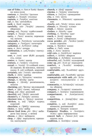 о . •
О О о
can of Соке, п /кэп av 'кэик/ баноч­
ка кока-коли
canteen, п /kren'tm/ їдальня
capital, n /'krepatl/ столиця
captain, n /'kreptgn/ капітан
car, n /ka:/ автомобіль
card, n /ka:d/ картка
carefully, adv /'кеэ/эП/ уважно;
обережно
caring, adj /'кеэгщ/ турботливий
carpet, n /'ka:pgt/ килим
carry, v /'кгегі/ возити; перевози­
ти; носити
catacomb, n /'kretokuim/ катакомба
category, n /'kfetagsri/ категорія
cathedral, n /кэ'0i:dгэ1/ собор
cave, n /keiv/ печера
celebration, n /,selg 'brei/эп/ святку­
вання
cent, n /sent/ цент (0,01 долара);
сто, сотня
centre, п /'senta/ центр
century, п /'sentjsri/ століття
cereal, п Дізгізі/ 1) хлібний злак;
2) зернові; 3) вівсянка, вівсяна
каша; 2. adj хлібний, зерновий
certainly, adv /'s3itnli/ звичайно
chalk, п /tjb:k/ крейда
champion, п /'фетрізп/ чемпіон
change, п /tjeind3/ здача
change, v /tjeind3/ розмінювати,
міняти
charming, adj /'tjd:mir)/ миловидний
chart, n /tja:t/ схема, таблиця
cheap, adj /tjlp/ дешевий
cheerful, adj /'t/iafal/ веселий
chemist’s, n /'kemgsts/ аптека
chestnut tree, n /'tfesnAt/ каштан
chicken, n, adj /'tjikgn/ курка;
курячий
chocolate, n /'tfoklgt/ шоколад
choice, n /t/ois/ вибір
choose food item, phr /tju:z/ виби­
рати їжу (напр. з меню)
choose, v /tju:z/ вибирати
chop, v /t|bp/ нарізувати; криши­
ти; шаткувати
* •
church, п /tj3itj/ церква
cinema, п кінотеатр
citizen, n /'sitgzan/ громадянин
city, n /'siti/ місто
classmate, n /'kla:smeit/ одноклас­
ник
clearly, adv /'кіізіі/ чітко; ясно
climate, n /'klaiiHgt/ клімат
climb, v /klaim/ лазити
clothes, n /kbuSz/ одяг
clothing, n /'кізибіц/ одяг
coach, її /lout// тренер
coast, n /kaust/ узбережжя
cocoa powder, phr /'loulou 'pauda/
какао порошок
cocoa, n /'каикзи/ какао
coffee, n /'knfi/ кава
coin, n /loin/ монета
cold cuts, n /lould kAts/ нарізка
collect, v /ko'lekt/ збирати
collection, n /Іо'іеіфп/ колекція
colourful, adj /'клМзІ/ кольоровий
come up, phr /клшлр/ підходити
comfort, n /'kAmfot/ комфорт,
зручність
comfortable, adj /'клшйзЬзІ/ зруч­
ний
comfortably, adv /'клшйзЬП/ зручно
communicate with smb, phr /кз'ш-
ju:ngkeit/ спілкуватися з ки­
мось
community, n /lo'mjuingti/ спільно­
та; община
company, n /'клшрзпі/ компанія
compare, v /кзт'рез/ порівнювати
compartment, n /kom'paitmont/
купе
competition, n /.квшрдй/зп/ зма­
гання
complete, v, adj /кзт'рШ/ допо­
внювати; доповнений
compote, n /'kompot/ компот
Computer Studies, n /lom'pjuita
'stAdiz/ урок інформатики
concert hall, n /'knnsat ,hо:1/ кон­
цертна зала
condition, n /lon'di/an/ умова
-
О
 