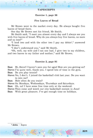TAPESCRIPTS
Exercise 1, page 36
Five Loaves of Bread
Mr Brown went to the market every day. He always bought five
loaves of bread there.
One day Mr Brown met his friend, Mr Smith.
Mr Smith said, “I meet you almost every day and I always see you
with five loaves of bread. Why do you always buy five loaves, no more
and no less?”
“I lend two and with the other two I pay my debts1,” answered
Mr Brown.
“I don’t understand you,” said Mr Smith.
“Oh, well, my wife and I eat one loaf, I give two to my children,
and two loaves to my father and mother,” said Mr Brown.
Dan: Hi, Steve! I haven’t seen you for ages! How are you getting on?
Steve: I’m quite well, thank you. I spend lots of time in the gym.
Dan: Do you play tennis?
Steve: No, I don’t. I joined the basketball club last year. Do you want
to join me?
Dan: How often do you train?
Steve: On Mondays, Wednesdays, Thursdays and Saturdays.
Dan: Oh, no! I have some free time only at the weekend.
Steve: Then come and watch our city basketball contest in June!
Dan: W ith great pleasure. I’ve got enough time on holidays.
1 debts - борги
Exercise 2, page 81
221
 
