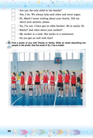 O O O
•. o• - • . .
• • O o • o 0 0
- Are you the only child in the family?
- Yes, I do. W e always help each other and never argue.
- Hi, Mark! I know nothing about your family. Tell me
about your parents, please.
- No, I ’m not. I have got an elder brother. He is nearly 19.
- Really? And what about your mother?
- My mother is a cook. She works in a restaurant.
- Do you get on well with him?
5. Find a photo of you with friends or family. Write an email describing the
 