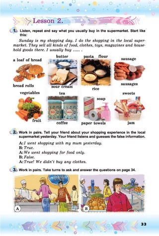 y Lesson 2.
1. Listen, repeat and say what you usually buy in the supermarket. Start like
this:
Sunday is my shopping day. I do the shopping in the local super­
market. They sell all kinds of food, clothes, toys, magazines and house­
hold goods there. I usually buy.......
butter pasta flour
a loaf of bread sausage
bread rolls
vegetables tea
sausages
sweets
paper
rice
soap
2. Work in pairs. Tell your friend about your shopping experience in the local
supermarket yesterday. Your friend listens and guesses the false information.
A: I went shopping with my mum yesterday.
B: True.
A: We went shopping for food only.
B: False.
A: True! We didn’t buy any clothes.
3. Work in pairs. Take turns to ask and answer the questions on page 34.
33
 