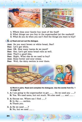 o o o
•. o
1. Where does your family buy most of the food?
2. What things can you buy in the supermarket (at the market)?
3. What do you do when you can’t find the things you want to buy?
4. a) Read and act out the dialogue.
Ann: Do you want brown or white bread, Dan?
Dan: Let’s get white.
Ann: OK. How many loaves do we want?
Dan: One. Let’s get some bread rolls as well.
Ann: That’s a good idea.
Dan: Right. What else do we need to buy?
Ann: Some butter and sour cream.
Dan: Well, the dairy section is over there.
b) Work in pairs. Read and complete the dialogues. Use the words from Ex. 1
on page 33.
1. A: I am going to the supermarket to g e t ....... Do we need a n y...... ?
B: Yes. We need some, but not much. W e also need.....a n d .........
2. A: Excuse me. Where can I fin d .....?
B: In th e .....section.
A: Thank you.
3. A: Do we need.....?
B: No, but we need.......
34 o
O
 