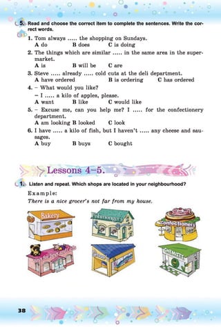 o o
o
t 5. Read and choose the correct item to complete the sentences. Write the cor­
rect words.
1. Tom always ..... the shopping on Sundays.
A do B does C is doing
2. The things which are sim ilar.....in the same area in the super­
market.
A is B will be C are
3. Steve ..... already..... cold cuts at the deli department.
A have ordered B is ordering C has ordered
4. - What would you like?
— I .....a kilo of apples, please.
A want B like C would like
5. - Excuse me, can you help me? I ..... for the confectionery
department.
A am looking B looked C look
6. I h ave.....a kilo of fish, but I haven’t .......any cheese and sau­
sages.
A buy B buys C bought
> Lessonsf4-5l
1. Listen and repeat. Which shops are located in your neighbourhood?
E xam ple:
There is a nice grocer’s not far from my house.
38
 