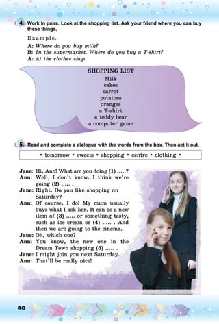 o o o
•. o
0 • • o o ** o ° °
t 4. Work in pairs. Look at the shopping list. Ask your friend where you can buy
these things.
E xam ple.
A: Where do you buy milk?
B: In the supermarket. Where do you buy a T-shirt?
A: At the clothes shop.
SHOPPING LIST
Milk
cakes
carrot
potatoes
oranges
a T-shirt
a teddy bear
a computer game
5. Read and complete a dialogue with the words from the box. Then act it out.
• tomorrow • sweets • shopping • centre • clothing •
Jane: Hi, Ann! What are you doing (1 ).....?
Ann: Well, I don’t know. I think we’re
going ( 2 ) .......
Jane: Right. Do you like shopping on
Saturday?
Ann: Of course, I do! My mum usually
buys what I ask her. It can be a new
item of (3) .....or something tasty,
such as ice cream or ( 4 ) ....... And
then we are going to the cinema.
Jane: Oh, which one?
Ann: You know, the new one in the
Dream Town shopping ( 5 ) .......
Jane: I might join you next Saturday.
Ann: That’ll be really nice!
____
40 o
 