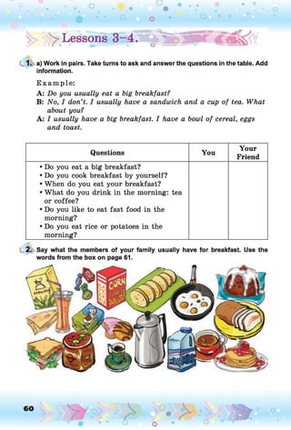 1. a) Work in pairs. Take turns to ask and answer the questions in the table. Add
information.
E xam ple:
A: Do you usually eat a big breakfast?
B: No, I don’t. I usually have a sandwich and a cup of tea. What
about you?
A: I usually have a big breakfast. I have a bowl of cereal, eggs
and toast.
Questions You
Your
Friend
• Do you eat a big breakfast?
• Do you cook breakfast by yourself?
• When do you eat your breakfast?
• What do you drink in the morning: tea
or coffee?
• Do you like to eat fast food in the
morning?
• Do you eat rice or potatoes in the
morning?
2. Say what the members of your family usually have for breakfast. Use the
words from the box on page 61.
 