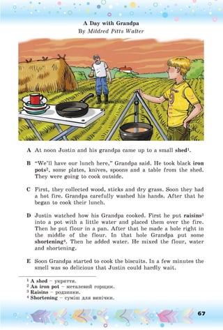 A Day with Grandpa
By M ild red P itts W a lter
A A t noon Justin and his grandpa came up to a small shed1.
B “W e’ll have our lunch here,” Grandpa said. He took black iron
pots2, some plates, knives, spoons and a table from the shed.
They were going to cook outside.
C First, they collected wood, sticks and dry grass. Soon they had
a hot fire. Grandpa carefully washed his hands. After that he
began to cook their lunch.
D Justin watched how his Grandpa cooked. First he put raisins3
into a pot with a little water and placed them over the fire.
Then he put flour in a pan. A fter that he made a hole right in
the middle of the flour. In that hole Grandpa put some
shortening4. Then he added water. He mixed the flour, water
and shortening.
E Soon Grandpa started to cook the biscuits. In a few minutes the
smell was so delicious that Justin could hardly wait.
1 A shed - укриття.
2 An iron pot - металевий горщик.
3 Raisins - родзинки.
4 Shortening - суміш для випічки.
О 67
 