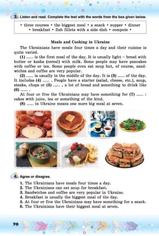 o o o
•. o
0 • • o o • O ° °
t 3. Listen and read. Complete the text with the words from the box given below.
• three courses • the biggest meal • a snack • supper • dinner
• breakfast • fish fillets with a side dish • compote •
Meals and Cooking in Ukraine
The Ukrainians have meals four times a day and their cuisine is
quite varied.
(1) ...... is the first meal of the day. It is usually light - bread with
butter or kasha (cereal) with milk. Some people may have pancakes
with coffee or tea. Some people even eat soup but, of course, sand­
wiches and coffee are very popular.
( 2 ) ... is usually in the middle of the day. It is (3 ) ...... of the day.
It includes ( 4 ) ....... People have a starter (salad, cheese, etc.), soup,
steaks, chops or ( 5 ) ........a lot of bread and something to drink like
(6) ........
A t four or five the Ukrainians may have something for (7) ..... :
cakes with juice, tea or something of the kind.
(8) ....,. in Ukraine means one more big meal at seven.
4. Agree or disagree.
1. The Ukrainians have meals four times a day.
2. The Ukrainians can eat soup for breakfast.
3. Sandwiches and coffee are very popular in Ukraine.
4. Breakfast is usually the biggest meal of the day.
5. A t four or five the Ukrainians may have something for a snack.
6. The Ukrainians have their biggest meal at seven.
 
