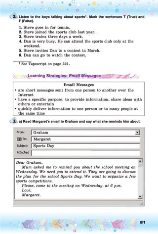 C 2. Listen to the boys talking about sports1. Mark the sentences T (True) and
F (False).
1. Steve goes in for tennis.
2. Steve joined the sports club last year.
3. Steve trains three days a week.
4. Dan is very busy. He can attend the sports club only at the
weekend.
5. Steve invites Dan to a contest in March.
6. Dan can go to watch the contest.
1See Tapescript on page 221.
^Learning Strategies: Email Meçsages^^^^ ~
Email Messages
• are short messages sent from one person to another over the
Internet
• have a specific purpose: to provide information, share ideas with
others or entertain
• quickly deliver information to one person or to many people at
the same time______________________________________________________
3. a) Read Margaret’s email to Graham and say what she reminds him about.
From:
123 To:
Subject:
Attached
Dear Graham,
Mum asked me to remind you about the school meeting on
Wednesday. We need you to attend it. They are going to discuss
the plan for the school Sports Day. We want to organize a few
sports competitions.
Please, come to the meeting on Wednesday, at 6 p.m.
Love,
Margaret.
□
-I
81
 