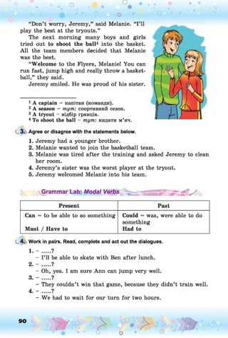 о о о
•. о
О О о ] ° о
“Don’t worry, Jeremy,” said Melanie. “I ’ll
play the best at the tryouts.”
The next morning many boys and girls
tried out to shoot the ball1234 into the basket.
A ll the team members decided that Melanie
was the best.
“Welcome to the Flyers, Melanie! You can
run fast, jump high and really throw a basket­
ball,” they said.
Jeremy smiled. He was proud of his sister.
1 A captain — капітан (команди).
2 A season — т ут : спортивний сезон.
3 A tryout - відбір гравців.
4 To shoot the ball - т ут : кидати м’яч.
3. Agree or disagree with the statements below.
1. Jeremy had a younger brother.
2. Melanie wanted to join the basketball team.
3. Melanie was tired after the training and asked Jeremy to clean
her room.
4. Jeremy’s sister was the worst player at the tryout.
5. Jeremy welcomed Melanie into his team.
^yGrammar Lab: Modal Verbs
Present Past
Can = to be able to so something
Must / Have to
Could = was, were able to do
something
Had to
4. Work in pairs. Read, complete and act out the dialogues.
1. - .....?
- I’ll be able to skate with Ben after lunch.
2. - ......?
- Oh, yes. I am sure Ann can jump very well.
3. - ..... ?
- They couldn’t win that game, because they didn’t train well.
4. - ..... ?
- We had to wait for our turn for two hours.
90 ,o o
o o
 