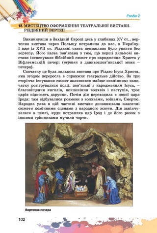 18.МИСТЕЦТВО ОФОРМЛЕННЯ ТЕАТРАЛЬНОЇ ВИСТАВИ.
РІЗДВЯНИЙ ВЕРТЕП
Виникнувши в Західній Європі десь у глибинах XV ст., вер­
тепна вистава через Польщу потрапила до нас, в Україну.
І вже із XVII ст. Різдвяні свята неможливо було уявити без
вертепу. Його назва пов’язана з тим, що перші лялькові ви­
стави інсценували біблійний сюжет про народження Христа у
Віфлеємській печері (вертеп з давньослов’янської мови -
печера).
Спочатку це була лялькова вистава про Різдво Ісуса Христа,
яка згодом переросла в справжнє театральне дійство. За три
сторіччя існування сюжет залишився майже незмінним: напо-
чатку розігрувалися події, пов’язані з народженням Ісуса, -
благовіщення янголів, поклоніння волхвів і пастухів, троє
царів підносять дарунки. Потім дія переходила в покої царя
Ірода: там відбувалися розмови з волхвами, воїнами, Смертю.
Народна уява в цій частині вистави доповнювала класичні
сюжети комічними сценами з народного життя. Дія закінчу­
валася в пеклі, куди потрапляв цар Ірод і де його разом з
іншими грішниками мучили чорти.
Вертепна печера
102
 