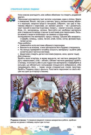 СТВОРЕННЯ ОБРАЗУ ЛЮДИНИ
Усім класом розподіліть між собою обов’язки та створіть різдвяний
вертеп.
Персонажі для вертепу такі: янголи з крилами, один з лілією, Марія
з немовлям, Йосип, пастухи у свитках, Ірод у оксамитовому вбран­
ні з короною, охорона Ірода в панцирах, озброєні, три царі в пар­
чевому вбранні з коронами, усі зв’язані докупи - так і рухаються,
чорт чорний із хвостом та рогами, Смерть - скелет із косою, солдат,
Коза, піп, запорожець, селяни. Заготуйте всі необхідні матеріали
для створення інтер’єру стаєнки та костюмів для персонажів. Ляль­
ки можна створити власноруч за схемою в підручнику.
Інструменти та матеріали: аркуш паперу, гуашеві або акварель­
ні фарби, олівець, гумка, пензлі, клей, голки, нитки, фломастери,
гелеві ручки.
План роботи:
• Намалюйте ескіз костюма обраного персонажа.
• Визначте за ескізом, з яких матеріалів його будемо створювати.
• На ляльку приміряйте потрібну кількість матеріалу і зшийте (або
склейте) різні частини костюма.
• Додатково створіть деталі костюмів (корона, коса, крила тощо).
Для стаєнки:
Зробіть ескіз інтер’єру, в якому визначте, які частини декорації бу­
дуть намальовані, а які - об’ємні. Об'ємні частини декорації зробіть
з паперу, пінопласту або інших підручних матеріалів і пофарбуйте в
кольори, що збігаються з кольорами площинного зображення, ніби
продовжують його, - таким чином створюється ілюзія простору.
Зробіть Різдвяну зірку з фольги. Розставте персонажі по своїх міс­
цях на сцені (в інтер’єрі стаєнки).
Різдвяна стаєнка. У створенні різдвяної стаєнки використано роботи, зроблені
раніше на уроках з пейзажу, скульптури та інші.
 