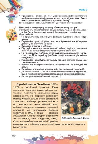1. Пригадайте, натюрморти яких українських і зарубіжних майстрів
ви бачили під час відвідування музею, галереї, виставки. Який з
них справив на вас найбільше враження і чому?
2. Яких відомих натюрмортистів минулого ви можете назвати?
Розділ З
Намалюйте натюрморт у теплому або холодному колориті.
Інструменти та матеріали: аркуш паперу, гуашеві або акварель­
ні фарби, олівець, гумка, пензлі, фломастери, гелеві ручки.
План роботи:
• На аркуші паперу скомпонуйте (знайдіть відповідне місце) зобра­
ження.
• Порівняйте пропорції різних частин зображення кожної окремо:
довжину до висоти та ширини.
• Виправте помилки в побудові.
• Підготуйте малюнок до подальшої роботи: зітріть усі допоміжні
лінії, які ви використовували для побудови, зайві лінії.
• На палітрі поруч підберіть колір, який відповідає кольору, напри­
клад, тла. Почати роботу фарбами краще з тих кольорів, які вам
зрозуміліші.
• Порівняйте і спробуйте відтворити різницю відтінків різних час­
тин натюрморту.
• Виявте, яка поверхня освітлена найяскравіше і як виглядає тло
поруч.
• Як змінюється відтінок кольору в тіні і на освітленій поверхні?
• Де найтемніша тінь і чи не змінилося сприйняття кольору тла по­
руч із тінню, які півтонові співвідношення на різних поверхнях?
• Де створюється найбільший контраст?
Коровій Костянтин Олексійович (1861-
1939) - російський художник. Його
мистецтво сповнене надзвичайного оп­
тимізму, постійного захоплення перед
красою життя. На енергійну живописну
манеру Коровіна мали вплив французькі
художники. Майстер працював майже у
всіх жанрах - він писав побутові сцени,
пейзажі, портрети, виконував театральні
декорації. До натюрморту Коровій
звернувся в 1900-х роках - і сповнив
зображення «мертвої натури» енергійним
життям («Риби, вино й фрукти», 1916).
Один з найулюбленіших мотивів Коровіна-
натюрмортиста - букети троянд на тлі моря, до якого він звертався
багато разів.
 