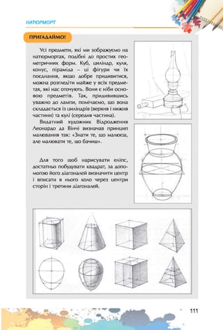 НАТЮРМОРТ
ПРИГАДАЙМО!
Усі предмети, які ми зображуємо на
натюрмортах, подібні до простих гео­
метричних форм. Куб, циліндр, куля,
конус, піраміда - ці фігури чи їх
поєднання, якщо добре придивитися,
можна розгледіти майже у всіх предме­
тах, які нас оточують. Вони є ніби осно­
вою предметів. Так, придивившись
уважно до лампи, помічаємо, що вона
складається із циліндрів (верхня і нижня
частини) та кулі (середня частина).
Видатний художник Відродження
Леонардо да Вінчі визначав принцип
малювання так: «Знати те, шо малюєш,
але малювати те, що бачиш».
Для того шоб нарисувати еліпс,
достатньо побудувати квадрат, за допо­
могою його діагоналей визначити центр
і вписати в нього коло через центри
сторін і третини діагоналей.
 