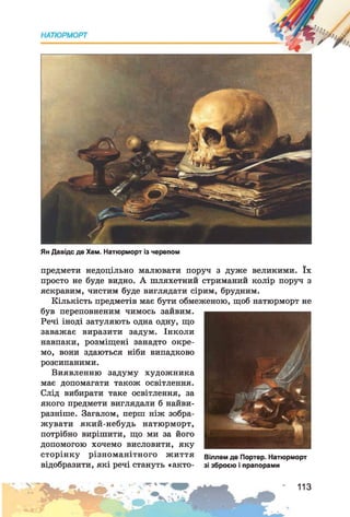 Ян Давідс де Хем. Натюрморт із черепом
предмети недоцільно малювати поруч з дуже великими. їх
просто не буде видно. А шляхетний стриманий колір поруч з
яскравим, чистим буде виглядати сірим, брудним.
Кількість предметів має бути обмеженою, щоб натюрморт не
був переповненим чимось зайвим.
Речі іноді затуляють одна одну, що
заважає виразити задум. Інколи
навпаки, розміщені занадто окре­
мо, вони здаються ніби випадково
розсипаними.
Виявленню задуму художника
має допомагати також освітлення.
Слід вибирати таке освітлення, за
якого предмети виглядали б найви­
разніше. Загалом, перш ніж зобра­
жувати який-небудь натюрморт,
потрібно вирішити, що ми за його
допомогою хочемо висловити, яку
сторінку різноманітного життя віллєм де Портер. Натюрморт
відобразити, які речі стануть «акто- зі зброєю і прапорами
113
 