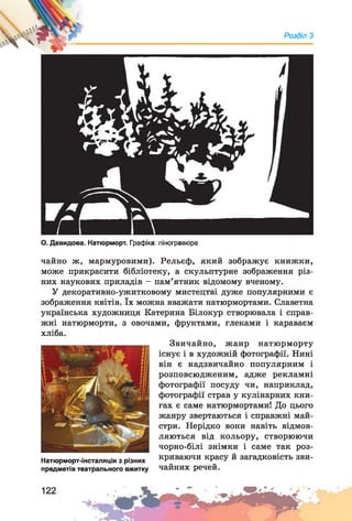 Розділ З
О. Давидова. Натюрморт. Графіка: ліногравюра
чайно ж, мармуровими). Рельєф, який зображує книжки,
може прикрасити бібліотеку, а скульптурне зображення різ­
них наукових приладів - пам’ятник відомому вченому.
У декоративно-ужитковому мистецтві дуже популярними є
зображення квітів. їх можна вважати натюрмортами. Славетна
українська художниця Катерина Білокур створювала і справ­
жні натюрморти, з овочами, фруктами, глеками і караваєм
хліба.
Натюрморт-інсталяція з різних
предметів театрального вжитку
Звичайно, жанр натюрморту
існує і в художній фотографії. Нині
він є надзвичайно популярним і
розповсюдженим, адже рекламні
фотографії посуду чи, наприклад,
фотографії страв у кулінарних кни­
гах є саме натюрмортами! До цього
жанру звертаються і справжні май­
стри. Нерідко вони навіть відмов­
ляються від кольору, створюючи
чорно-білі знімки і саме так роз­
криваючи красу й загадковість зви­
чайних речей.
 