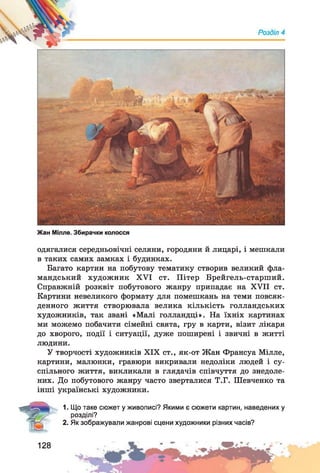 Жан Мілле. Збирачки колосся
одягалися середньовічні селяни, городяни й лицарі, і мешкали
в таких самих замках і будинках.
Багато картин на побутову тематику створив великий фла­
мандський художник XVI ст. Пітер Брейгель-старший.
Справжній розквіт побутового жанру припадає на XVII ст.
Картини невеликого формату для помешкань на теми повсяк­
денного життя створювала велика кількість голландських
художників, так звані «Малі голландці». На їхніх картинах
ми можемо побачити сімейні свята, гру в карти, візит лікаря
до хворого, події і ситуації, дуже поширені і звичні в житті
людини.
У творчості художників XIX ст., як-от Жан Франсуа Мілле,
картини, малюнки, гравюри викривали недоліки людей і су­
спільного життя, викликали в глядачів співчуття до знедоле­
них. До побутового жанру часто зверталися Т.Г. Шевченко та
інші українські художники.
1. Що таке сюжет у живописі? Якими є сюжети картин, наведених у
розділі?
2. Як зображували жанрові сцени художники різних часів?
128
 