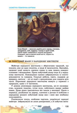 СЮЖЕТНО-ТЕМАТИЧНА КАРТИНА
Козак Мамай — захисник українського народу, степовик,
мандрівник, воїн, мудрець і казкар в одній особі.
Давній термін «мамаювати» означає мандрувати,
козакувати, вести козачий спосіб життя, «ходити на
мамая» - іти навмання.
23. ПОБУТОВИЙ ЖАНР У НАРОДНОМУ МИСТЕЦТВІ
Майстри народного мистецтва є зберігачами традицій, що
існують уже не одне століття, а іноді й тисячоліття. Звичайні,
щоденні події можуть здатися поряд із цим чимось швидко­
плинним і випадковим. Проте побутовий жанр існує й у народ­
ному мистецтві. Повсякденні сценки зображуються із спосте­
режливістю та гумором. Сільські роботи, свято, подорож до
ярмарку, весілля - усі ці події є зрозумілими для глядача всіх
часів. Персонажі народного мистецтва живуть у гармонії з
природою, адже є її частиною.
У деяких різновидах народного мистецтва, як-от килимар­
ство, художнє ткацтво, гутне скло, побутового жанру майже
немає. Дуже рідко трапляється він також у вишивці. Проте в
кераміці, різьбленні по дереву, плетенні з рогози й особливо в
народному розписі побутовий жанр мав і нині має неабияку
популярність.
Розписуючи посуд, особливо тарілки, українські народні
майстри зображували не лише декоративні, а й побутові моти-
 