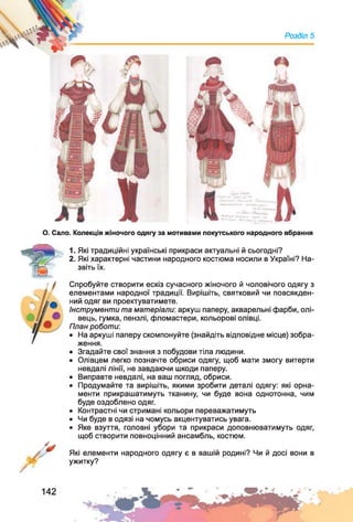 Розділ 5
О . Сало. Колекція жіночого одягу за мотивами покутського народного вбрання
1. Які традиційні українські прикраси актуальні й сьогодні?
2. Які характерні частини народного костюма носили в Україні? На­
звіть їх.
Спробуйте створити ескіз сучасного жіночого й чоловічого одягу з
елементами народної традиції. Вирішіть, святковий чи повсякден­
ний одяг ви проектуватимете.
Інструменти та матеріали: аркуш паперу, акварельні фарби, олі­
вець, гумка, пензлі, фломастери, кольорові олівці.
План роботи:
• На аркуші паперу скомпонуйте (знайдіть відповідне місце) зобра­
ження.
• Згадайте свої знання з побудови тіла людини.
• Олівцем легко позначте обриси одягу, щоб мати змогу витерти
невдалі лінії, не завдаючи шкоди паперу.
• Виправте невдалі, на ваш погляд, обриси.
• Продумайте та вирішіть, якими зробити деталі одягу: які орна­
менти прикрашатимуть тканину, чи буде вона однотонна, чим
буде оздоблено одяг.
• Контрастні чи стримані кольори переважатимуть
• Чи буде в одязі на чомусь акцентуватись увага.
• Яке взуття, головні убори та прикраси доповнюватимуть одяг,
щоб створити повноцінний ансамбль, костюм.
Які елементи народного одягу є в вашій родині? Чи й досі вони в
ужитку?
142
 