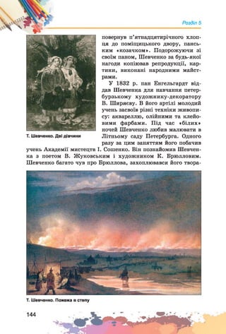 Розділ 5
повернув п’ятнадцятирічного хлоп­
ця до поміщицького двору, пансь­
ким «козачком». Подорожуючи зі
своїм паном, Шевченко за будь-якої
нагоди копіював репродукції, кар­
тини, виконані народними майст­
рами.
У 1832 р. пан Енгельгардт від­
дав Шевченка для навчання петер­
бурзькому художнику-декоратору
В. Ширяєву. В його артілі молодий
учень засвоїв різні техніки живопи­
су: аквареллю, олійними та клейо­
вими фарбами. Під час «білих»
ночей Шевченко любив малювати в
Т. Шевченко. Дві дівчини Літньому саду Петербурга. Одного
разу за цим заняттям його побачив
учень Академії мистецтв І. Сошенко. Він познайомив Шевчен­
ка з поетом В. Жуковським і художником К. Брюлловим.
Шевченко багато чув про Брюллова, захоплювався його твора-
Т. Шевченко. Пожежа в степу
 