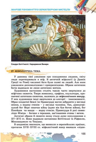 Сандро Боттічеллі. Народження Венерн
27. МІФОЛОГІЧНА ТЕМА
У давнину свої уявлення про походження людини, світу
люди перетворювали в міф. В античній міфології (у Давніх
Греції та Римі) численні боги були схожі на людей. Але вони
уявлялися досконалішими і прекраснішими. Образи античних
богів надихали не лише античних митців.
Художники наступних століть також часто зверталися до
міфічних сюжетів. Твори живопису, графіки, скульптури, при­
свячені античним сюжетам, належать до міфологічного жанру.
У них художники іноді зверталися до алегорії - інакомовності.
Образ плодючої Землі чи Правосуддя могли зобразити у вигляді
жінки, а водяну стихію —у вигляді чоловіка. Так, давньогре­
цький бог Марс означав війну (адже він був богом війни), бог
Посейдон чи наяди — водну стихію. Правосуддя й досі симво­
лізує Фіміда - богиня з терезами, зав’язаними очима і мечем.
Античні образи й сюжети знову стали дуже популярними в
ХУ-ХУІ ст. Вони надавали натхнення Боттічеллі та Рафаелю,
Мікеланджело та Тиціану.
В академіях мистецтв, що виникли в європейських країнах,
протягом XVII—XVIII ст. міфологічний жанр вважали «підне-
155
 