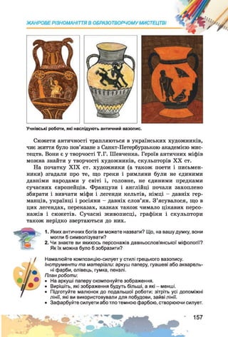 Учнівські роботи, які наслідують античний вазопис.
Сюжети античності трапляються в українських художників,
чиє життя було пов’язане з Санкт-Петербурзькою академією мис­
тецтв. Вони є у творчості Т.Г. Шевченка. Героїв античних міфів
можна знайти у творчості художників, скульпторів XX ст.
На початку XIX ст. художники (а також поети і письмен­
ники) згадали про те, що греки і римляни були не єдиними
давніми народами у світі і, головне, не єдиними предками
сучасних європейців. Французи і англійці почали захоплено
збирати і вивчати міфи і легенди кельтів, німці - давніх гер­
манців, українці і росіяни - давніх слов’ян. З’ясувалося, що в
цих легендах, переказах, казках також чимало цікавих персо­
нажів і сюжетів. Сучасні живописці, графіки і скульптори
також нерідко звертаються до них.
1. Яких античних богів ви можете назвати? Що, на вашу думку, вони
могли б символізувати?
2. Чи знаєте ви якихось персонажів давньослов’янської міфології?
Як їх можна було б зобразити?
Намалюйте композицію-силует у стилі грецького вазопису.
Інструменти та матеріали: аркуш паперу, гуашеві або акварель­
ні фарби, олівець, гумка, пензлі.
План роботи:
• На аркуші паперу скомпонуйте зображення.
• Вирішіть, які зображення будуть більші, а які - менші.
• Підготуйте малюнок до подальшої роботи: зітріть усі допоміжні
лінії, які ви використовували для побудови, зайві лінії.
• Зафарбуйте силуети або тло темною фарбою, створюючи силует.
157
 