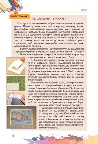Вступ
ЯК ОФОРМИТИ РОБОТУ
Паспарту - це додаткове обрамлення картини всередині
рамки. Паспарту може прикрашати картину, вишивку, колаж,
фотографію, допомагаючи сконцентрувати увагу глядача на
зображенні і роблячи більш значущою і об'ємною інформацію
на ньому. За бажанням паспарту можна зробити самостійно,
використовуючи для виготовлення кольоровий папір або кар­
тон. У деяких випадках паспарту може замінити раму.
Наприклад, шоб оформити свою роботу для шкільної виставки,
дорога рама не потрібна.
1. Візьміть картон і виріжте з нього прямокутник, шо дорівнює
за розміром рамці, в яку будуть вставлятися картина і паспарту.
2. Поверніть вирізаний аркуш і з'єднайте лініями кути кар­
тонного прямокутника зі зворотного боку.
3. Знайдіть центральну точку на перетині цих
/
г, ліній і накресліть «вікно», відмірявши від зовніш­
нього краю прямокутника необхідну ширину пас­
парту. Пам'ятайте, шо нижня частина паспарту має
бути трохи ширшою, ніж верхня і бічні, тому шо
зорове сприйняття людини таке, шо в «основі»
хочеться залишити більшу площу, так би мовити,
для стійкості.
Призначена для картини рама, паспарту й влас­
не картина мають гармонійно поєднуватися один з
одним. Для ніжної акварелі або чорно-білої графіки
добре підійде широке паспарту білого кольору. Для
насичених картин, написаних олією, можна зроби­
ти паспарту темного відтінку, але найліпше все-
таки дотримуватися спокійних нейтральних тонів,
шоб не заглушати зображення на картині. Гарно
виглядає фактурний папір на паспарту.
Дуже оригінально виглядатимуть різні
картини в однаковому оформленні.
V цьому випадку потрібно зробити пас­
парту для всіх зображень в одному
стилі - близьких за кольором відтінків,
шо пропорційно поєднуються за розмі­
ром. Таким же чином можна оформити і
шкільну виставку.
____'. - і.
16
 