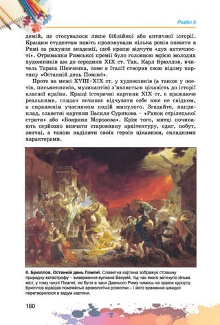 Розділ 5
демій, це стосувалося лише біблійної або античної історії.
Кращим студентам навіть пропонували кілька років пожити в
Римі за рахунок академії, щоб краще відчути «дух античнос­
ті». Отримання Римської премії було головною мрією молодих
художників аж до середини XIX ст. Так, Карл Брюллов, вчи­
тель Тараса Шевченка, саме в Італії створив свою відому кар­
тину «Останній день Помпеї».
Проте на межі ХУІІІ-ХІХ ст. у художників (а також у пое­
тів, письменників, музикантів) з’являється цікавість до історії
власної країни. Кращі історичні картини XIX ст. є вражаюче
реальними, глядач починає відчувати себе вже не свідком,
а справжнім учасником подій минулого. Згадайте, напри­
клад, славетні картини Василя Сурикова - «Ранок стрілецької
страти» або «Бояриня Морозова». Крім того, митці почина­
ють серйозно вивчати старовинну архітектуру, одяг, побут,
звичаї, а також наділяти своїх героїв цікавими, складними
характерами.
К. Брюллов. Останній день Помпеї. Славетна картина зображує страшну
природну катастрофу - виверження вулкана Везувій, під час якого загинуло кілька
міст, у тому числі Помпеї, які були в часи Давнього Риму чимось на зразок курорту.
Брюллов відвідав помпейські археологічні розкопки - і його враження швидко
перетворилося в задум картини.
160
 
