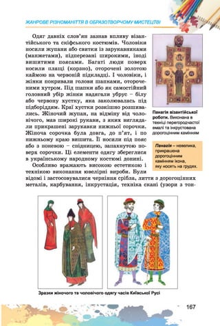 Одяг давніх слов’ян зазнав впливу візан­
тійського та скіфського костюмів. Чоловіки
носили жупани або свитки із зарукавниками
(манжетами), підперезані широкими, іноді
вишитими поясами. Багаті люди поверх
носили плащі (корзно), оторочені золотою
каймою на червоній підкладці. І чоловіки, і
жінки покривали голови шапками, отороче­
ними хутром. Під шапки або як самостійний
головний убір жінки надягали убрус - білу
або червону хустку, яка заколювалась під
підборіддям. Краї хустки розкішно розшива­
лись. Жіночий жупан, на відміну від чоло­
вічого, мав широкі рукави, з яких вигляда­
ли прикрашені зарукавки нижньої сорочки.
Жіноча сорочка була довга, до п’ят, і по
нижньому краю вишита. Її носили під пояс
або з поневою - спідницею, запахнутою по­
верх сорочки. Ці елементи одягу збереглися
в українському народному костюмі донині.
Особливо вражають високою естетикою і
технікою виконання ювелірні вироби. Були
відомі і застосовувалися черніння срібла, лиття з дорогоцінних
металів, карбування, інкрустація, техніка скані (узори з тон-
ЖАНРОВЕ РІЗНОМАНІТТЯ В ОБРАЗОТВОРЧОМУ МИСТЕЦТВІ
Панагія візантійської
роботи. Виконана в
техніці перегородчастої
емалі та інкрустована
дорогоцінним камінням
Панагія - невелика,
прикрашена
дорогоцінним
камінням ікона,
яку носять на грудях.
Зразки жіночого та чоловічого одягу часів Київської Русі
 