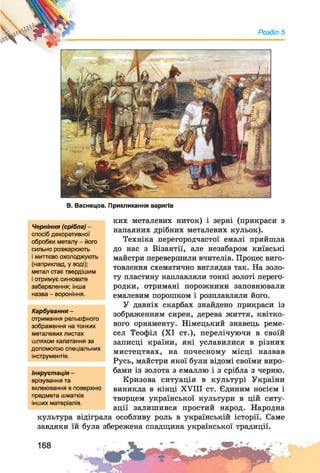 Розділ 5
В. Васнецов. Прикликання варягів
ких металевих ниток) і зерні (прикраси з
напаяних дрібних металевих кульок).
Техніка перегородчастої емалі прийшла
до нас з Візантії, але незабаром київські
майстри перевершили вчителів. Процес виго­
товлення схематично виглядав так. На золо­
ту пластину наплавляли тонкі золоті перего­
родки, отримані порожнини заповнювали
емалевим порошком і розплавляли його.
У давніх скарбах знайдено прикраси із
зображенням сирен, дерева життя, квітко­
вого орнаменту. Німецький знавець реме­
сел Теофіл (XI ст.), перелічуючи в своїй
записці країни, які уславилися в різних
мистецтвах, на почесному місці назвав
Русь, майстри якої були відомі своїми виро­
бами із золота з емаллю і з срібла з черню.
Кризова ситуація в культурі України
виникла в кінці XVIII ст. Єдиним носієм і
творцем української культури в цій ситу­
ації залишився простий народ. Народна
культура відіграла особливу роль в українській історії. Саме
завдяки їй була збережена спадщина української традиції.
Черніння (срібла) -
спосіб декоративної
обробки металу - його
сильно розжарюють
і миттєво охолоджують
(наприклад, у воді);
метал стає твердішим
і отримує синювате
забарвлення; інша
назва - вороніння.
Карбування -
отримання рельєфного
зображення на тонких
металевих листах
шляхом калатання за
допомогою спеціальних
інструментів.
Інкрустація -
врізування та
вклеювання в поверхню
предмета шматків
інших матеріалів.
 