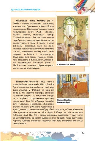 ЩО ТАКЕЖАНРИ МИСТЕЦТВА
Яблонська Тетяна Нилівна (1917-
2005) - відома українська художниця,
живописець. Працювала в Києві. Кожна
нова картина Яблонської одразу ставала
популярною, як-от: «Хліб», «Ранок»,
«Літо», «Льон», «Колиска», «Вечір.
Стара Флоренція». Але мисткиня завжди
перебувала у пошуку, полюбляла експе­
риментувати, і тому її твори є дуже
різними, несхожими один на один.
Пізніше художниця захопилася технікою
пастелі, створивши велику серію май­
стерних пейзажів і натюрмортів.
Яблонська була також чудовим педаго­
гом, викладала в Київському державно­
му художньому інституті (нині -
Національна академія образотворчого
мистецтва та архітектури).
Вінсент Ван Гог (1853-1890) - один з
найвідоміших художників XIX ст. Ван Гог
був голландцем, але майже всі свої кар­
тини створив у Франції, де жив віл
1886 р. Усі роботи майстра сповнені
граничної щирості та емоційної напру­
ги, а нерідко і справжнього трагізму,
навіть якщо Ван Гог зображує звичайні
речі («Стілець», «Черевики», «Соняхи»),
власну кімнату («Кімната художника в
Арлі»), сцени із селянського побуту («їдці картоплі», «Сіяч», «Жнець»)
або краєвиди невеликих міст Арль і Овер, де він працював
(«Зоряна ніч»). Ван Гог - автор численних портретів, у тому числі
35 автопортретів. За життя художник зміг продати лише одну свою
картину. Світове визняння творчості Ван Гога почалося вже після
смерті митця.
Вінсент Ван Гог.
Кімната в Арлі
 