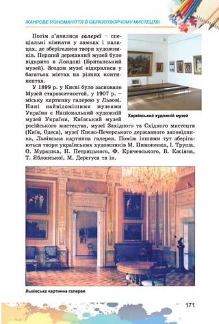 Потім з’явилися галереї - спе­
ціальні кімнати у замках і пала­
цах, де зберігалися твори художни­
ків. Перший державний музей було
відкрито в Лондоні (Британський
музей). Згодом музеї відкрилися у
багатьох містах на різних конти­
нентах.
У 1899 р. у Києві було засновано
Музей старожитностей, у 1907 р. -
міську картинну галерею у Львові.
Нині найвідомішими музеями
України є Національний художній
музей України, Київський музей
російського мистецтва, музеї Західного та Східного мистецтв
(Київ, Одеса), музеї Києво-Печерського державного заповідни­
ка, Львівська картинна галерея. Поміж іншими тут зберіга­
ються твори українських художників М. Пимоненка, І. Труша,
О. Мурашка, Н. Петрицького, Ф. Кричевського, В. Касіяна,
Т. Яблонської, М. Дерегуса та ін.
ЖАНРОВЕ РІЗНОМАНІТТЯ В ОБРАЗОТВОРЧОМУ МИСТЕЦТВІ
Харківський художній музей
Львівська картинна галерея
 