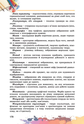 Лінія горизонту - перспективна лінія, отримана перетином
горизонтальної площини, розташованої на рівні очей того, хто
малює, із площиною картини.
Ліногравюра, або лінорит - техніка гравюри на ліно­
леумі.
Ліплення —створення скульптури з м’яких матеріалів (віск,
глина, пластилін).
Літографія - вид графіки; друкування зображення здій­
снюється з літографського каменя.
Мазок - накладання фарби коротким рухом, ледве торкаю­
чись пензлем.
Макет - просторове зображення, модель будь-чого, звичай­
но в зменшених розмірах.
Манера - сукупність особливостей, творчих прийомів, влас­
тивих митцеві, напрямку в мистецтві, художньому твору.
Марина - різновид пейзажу, зображення морських крає­
видів.
Метод — цілісна система основних прийомів, принципів
художнього узагальнення й відтворення дійсності в мисте­
цтві.
Мініатюра - живописні зображення, що прикрашали й
ілюстрували середньовічні рукописи.
Міфологічний —створений на сюжет міфу (зазвичай давньо­
грецького).
Модель - людина або предмет, що слугує для художнього
відображення.
Мозаїка - зображення або візерунок на стіні, створене зі
смальти, кольорового каменю, керамічних плиток, які щільно
припасовані один до одного.
Мольберт - підставка для живопису, на яку встановлю­
ють підрамник з полотном, картон, дошку для роботи худож­
ника.
Монотипія - різновид графічної техніки. Фарби одного чи
кількох кольорів накладають на рівну поверхню металевої
дошки, на друкарському верстаті отримують єдиний відбиток.
Монумент - архітектурна або скульптурна споруда на честь
визначної події або особи, пам’ятник.
Монументальна скульптура - твори скульптури, які
фізично чи просторово пов’язані з архітектурою чи певним
предметним оточенням і в тому статично закріплені (напри­
клад, на п’єдесталі).
 