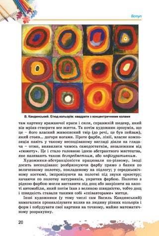 В. Кандинський. Етюд кольорів: квадрати з концентричними колами
там картину вражаючої краси і сили, справжній шедевр, який
він мріяв створити все життя. Та потім художник зрозумів, що
це - його власний живописний твір (до речі, це був пейзаж),
який стояв... догори ногами. Проте фарби, лінії, власне компо­
зиція навіть у такому несподіваному вигляді діяли на гляда­
ча - отже, виявилися чимось самодостатнім, незалежним від
«сюжету». Це і стало головною ідеєю абстрактного мистецтва,
яке називають також безпредметним, або нефігуративним.
Художники-абстракціоністи працювали по-різному, іноді
досить несподівано: розбризкуючи фарбу прямо з банки по
величезному полотну, покладеному на підлогу; у середньовіч­
ному костюмі, імпровізуючи на полотні під звуки оркестру;
качаючи по полотну натурників, укритих фарбою. Полотно з
рідкою фарбою могли виставити під дощ або закріпити на капо­
ті автомобіля, який потім їхав з великою швидкістю, тобто дощ
і швидкість ставали такими собі «співавторами» митця.
Інші художники (у тому числі сам Василь Кандинський)
намагалися проаналізувати вплив на людину різних кольорів і
форм і побудувати свої картини на точному, майже математич­
ному розрахунку.
 