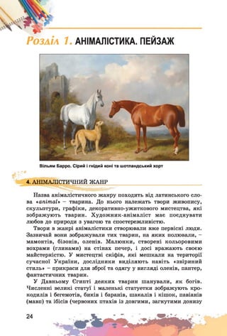 РОЗАІЛ 1. АНІМАЛІСТИКА. ПЕЙЗАЖ
Вільям Барро. Сірий і гнідий коні та шотландський хорт
4.АНІМАЛІСТИЧНИЙ ЖАНР
Назва анімалістичного жанру походить від латинського сло­
ва «апітаї» - тварина. До нього належать твори живопису,
скульптури, графіки, декоративно-ужиткового мистецтва, які
зображують тварин. Художник-анімаліст має поєднувати
любов до природи з увагою та спостережливістю.
Твори в жанрі анімалістики створювали вже первісні люди.
Зазвичай вони зображували тих тварин, на яких полювали, -
мамонтів, бізонів, оленів. Малюнки, створені кольоровими
вохрами (глинами) на стінах печер, і досі вражають своєю
майстерністю. У мистецтві скіфів, які мешкали на території
сучасної України, дослідники виділяють навіть «звіриний
стиль» - прикраси для зброї та одягу у вигляді оленів, пантер,
фантастичних тварин.
У Давньому Єгипті деяких тварин шанували, як богів.
Численні великі статуї і маленькі статуетки зображують кро­
кодилів і бегемотів, биків і баранів, шакалів і кішок, павіанів
(мавп) та ібісів (червоних птахів із довгими, загнутими донизу
 