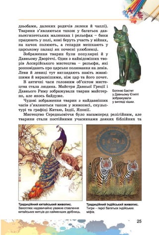 “И»
дзьобами, далеких родичів лелеки й чаплі).
Тварини з’являються також у багатьох дав­
ньоєгипетських малюнках і рельєфах - бики
працюють у полі, коні беруть участь у війнах,
на качок полюють, а гепарди мешкають у
царському палаці як почесні улюбленці.
Зображення тварин були популярні й у
Давньому Дворіччі. Один з найвідоміших тво­
рів Ассирійського мистецтва - рельєфи, які
розповідають про царське полювання на левів.
Леви й левиці тут виглядають навіть жваві­
шими й виразнішими, ніж цар та його почет.
В античні часи головним об’єктом мисте­
цтва стала людина. Майстри Давньої Греції і
Давнього Риму зображували тварин майстер­
но, але якось байдуже.
Чудові зображення тварин з найдавніших
часів з’являються також у живописі, скульп­
турі та графіці Китаю, Індії, Японії.
Мистецтво Середньовіччя було насамперед релігійним, але
тварини стали постійними учасниками деяких біблійних та
Богиню Бастет
у Давньому Єгипті
зображували
у вигляді кішки.
Традиційний китайський живопис. Традиційний індійський живопис.
Захоплює надзвичайно уважне ставлення Тигри - герої багатьох індійських
китайських митців до найменших дрібниць. міфів.
 