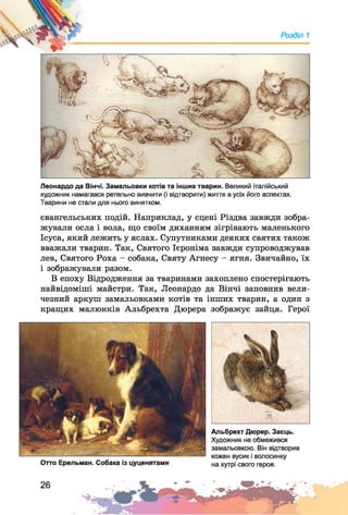 Л '
Розділ 1
Леонардо да Вінчі. Замальовки котів та інших тварин. Великий італійський
художник намагався ретельно вивчити (і відтворити) життя в усіх його аспектах.
Тварини не стали для нього винятком.
євангельських подій. Наприклад, у сцені Різдва завжди зобра­
жували осла і вола, що своїм диханням зігрівають маленького
Ісуса, який лежить у яслах. Супутниками деяких святих також
вважали тварин. Так, Святого Ієроніма завжди супроводжував
лев, Святого Роха - собака, Святу Агнесу - ягня. Звичайно, їх
і зображували разом.
В епоху Відродження за тваринами захоплено спостерігають
найвідоміші майстри. Так, Леонардо да Вінчі заповнив вели­
чезний аркуш замальовками котів та інших тварин, а один з
кращих малюнків Альбрехта Дюрера зображує зайця. Герої
Отто Ерельман. Собака із цуценятами
Альбрехт Дюрер. Заєць.
Художник не обмежився
замальовкою. Він відтворив
кожен вусик і волосинку
на хутрі свого героя.
 
