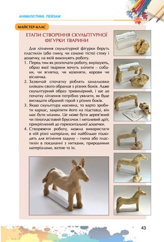 АНІМАЛІСТИКА. ПЕЙЗАЖ
МАЙСТЕР-КЛАС
ЕТАПИ СТВОРЕННЯ СКУЛЬПТУРНОЇ
ФІГУРКИ ТВАРИНИ
Для ліплення скульптурної фігурки беруть
пластилін (або глину, чи солоне тісто) стеку і
дощечку, на якій виконують роботу.
1. Перед тим як розпочати роботу, вирішують,
образ якої тварини хочуть зліпити - соба­
ки, чи ягнятка, чи козеняти, корови чи
віслючка.
2. Зазвичай спочатку роблять замальовки
олівцем свого обранця з різних боків. Адже
скульптурний образ тривимірний, і ще до
початку ліплення потрібно уявляти, як буде
виглядати обраний герой з різних боків.
3. Якщо скульптура масивна, то варто зроби­
ти каркас, закріпити його на підставці, він
має бути міцним. Це може бути дерев'яний
чи пінопластовий брусочок і металевий дріт,
прикріплений до горизонтальної дощечки.
4. Створюючи роботу, можна використати
в ній різні матеріали, які найбільше підхо­
дять для втілення задуму - глина або плас­
тилін в поєднанні з нитками, природними
матеріалами, ватою та ін.
 
