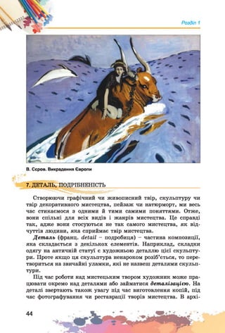 Розділ 1
В. Сєров. Викрадення Європи
7. ДЕТАЛЬ, ПОДРІБНЕНІСТЬ
Створюючи графічний чи живописний твір, скульптуру чи
твір декоративного мистецтва, пейзаж чи натюрморт, ми весь
час стикаємося з одними й тими самими поняттями. Отже,
вони спільні для всіх видів і жанрів мистецтва. Це справді
так, адже вони стосуються не так самого мистецтва, як від­
чуттів людини, яка сприймає твір мистецтва.
Деталь (франц. detail - подробиця) - частина композиції,
яка складається з декількох елементів. Наприклад, складки
одягу на античній статуї є художньою деталлю цієї скульпту­
ри. Проте якщо ця скульптура ненароком розіб’ється, то пере­
твориться на звичайні уламки, які не назвеш деталями скульп­
тури.
Під час роботи над мистецьким твором художник може пра­
цювати окремо над деталями або займатися деталізацією. На
деталі звертають також увагу під час виготовлення копій, під
час фотографування чи реставрації творів мистецтва. В архі-
 