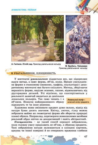 АНІМАЛІСТИКА. ПЕЙЗАЖ
А. Галімов. Літній сад. Приклад узагальнення кольору
М. Врубель. Прімавера
Приклад узагальнення кольору
8. УЗАГАЛЬНЕННЯ, ПЛОЩИННІСТЬ
У мистецтві узагальненню піддається все, що підкреслює
задум митця, а саме: форма, об’єм, колір. Процес узагальнен­
ня форми в станковому (живопис, графіка, скульптура) і деко­
ративному мистецтві має багато спільного. Митець, зберігаючи
виразність форми, виділяє основне, типове, відмовляючись від
другорядних деталей. Усі відтінки, що спостерігаються у
реальності зазвичай зводяться до декількох
локальних кольорів. Так само чинять і з Локальний колір -
об’ємом. Пошуки найвиразнішого образу власний колір предмета,
підказують те чи інше рішення.
Художник може змінювати предмет дуже сильно, відхід від
натури буває досить значним. Квітку, листок, гілку можна
зобразити майже як геометричні форми або зберегти природні
плавні обриси. Наприклад, перетворити живописними засобами
реальний образ квітки на декоративний і навіть абстрактний.
Площинність — це такий спосіб передачі зображення,
коли головну увагу приділяють не об’єму, а обрисам предмета.
Такі зображення натури залишаються в площині картини,
аркуша чи іншої поверхні й не створюють враження глибини
 